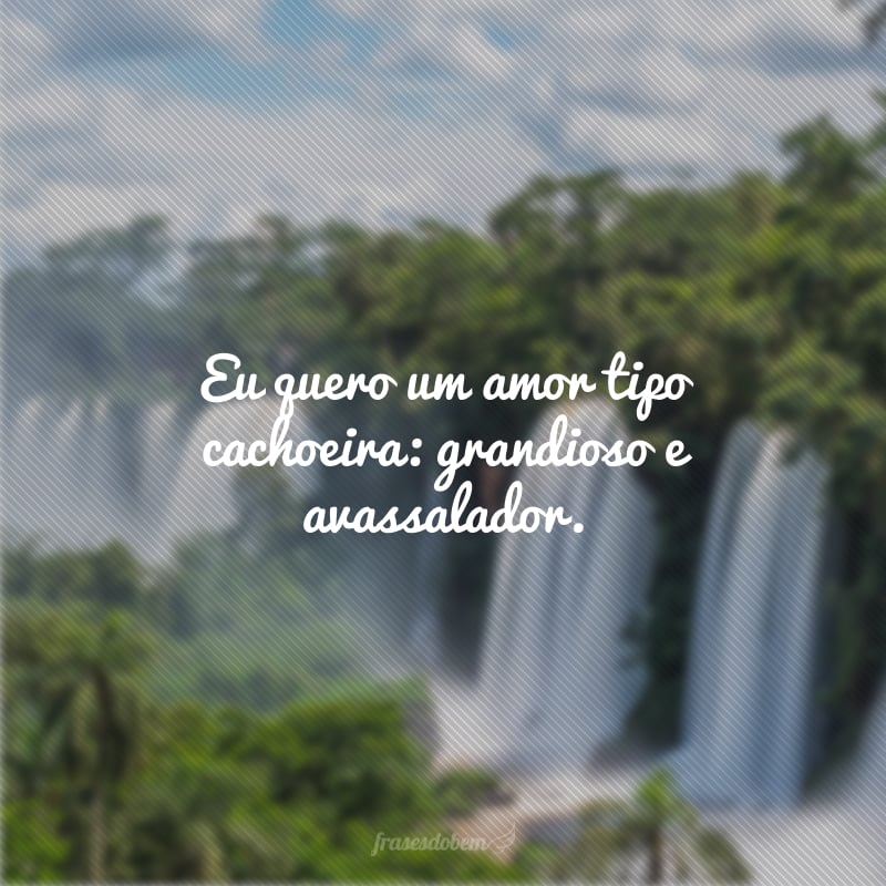 Eu quero um amor tipo cachoeira: grandioso e avassalador.