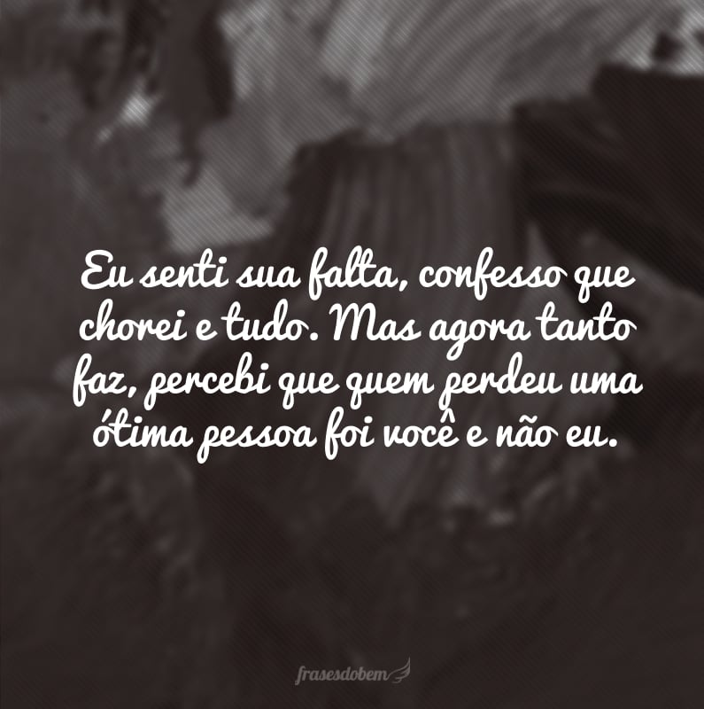 Eu senti sua falta, confesso que chorei e tudo. Mas agora tanto faz, percebi que quem perdeu uma ótima pessoa foi você e não eu.