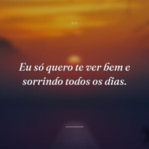 Eu só quero te ver bem e sorrindo todos os dias.