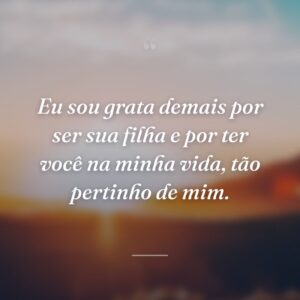 Eu sou grata demais por ser sua filha e por ter você na minha vida, tão pertinho de mim.