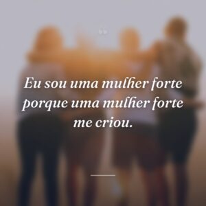 Eu sou uma mulher forte porque uma mulher forte me criou.