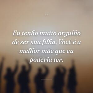 Eu tenho muito orgulho de ser sua filha. Você é a melhor mãe que eu poderia ter.
