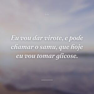 Eu vou dar virote, e pode chamar o samu, que hoje eu vou tomar glicose.