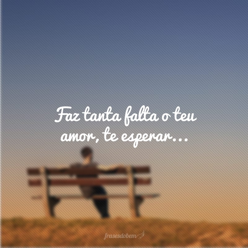 Faz tanta falta o teu amor, te esperar...