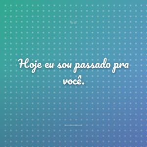 Hoje eu sou passado pra você.