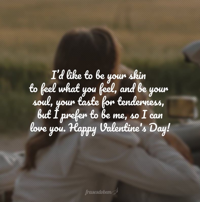 I’d like to be your skin to feel what you feel, and be your soul, your taste for tenderness, but I prefer to be me, so I can love you. Happy Valentine's Day! (Queria ser a sua pele para sentir o que você sente, e ser a tua alma, o seu gosto pela ternura, mas eu prefiro ser eu mesma, para que eu possa te amar.)