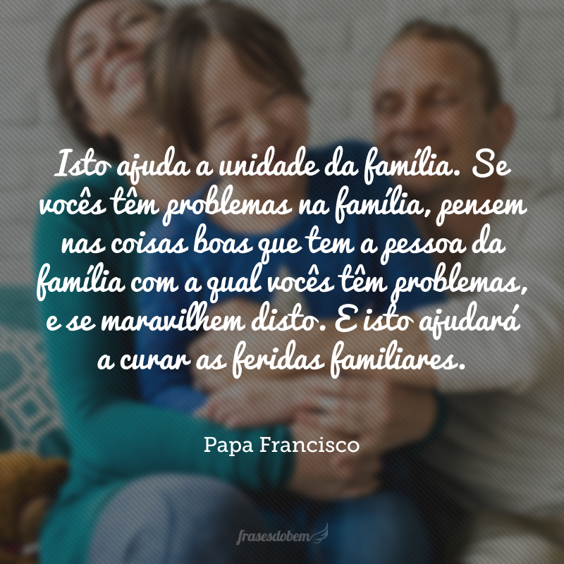 Isto ajuda a unidade da família. Se vocês têm problemas na família, pensem nas coisas boas que tem a pessoa da família com a qual vocês têm problemas, e se maravilhem disto. E isto ajudará a curar as feridas familiares.