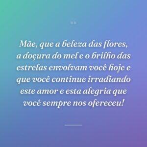 Mãe, que a beleza das flores, a doçura do mel e o brilho das estrelas envolvam você hoje e que você continue irradiando este amor e esta alegria que você sempre nos ofereceu!