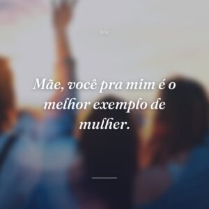 Mãe, você pra mim é o melhor exemplo de mulher.