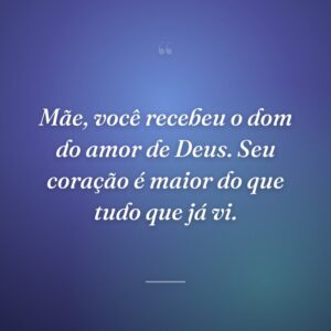 Mãe, você recebeu o dom do amor de Deus. Seu coração é maior do que tudo que já vi.