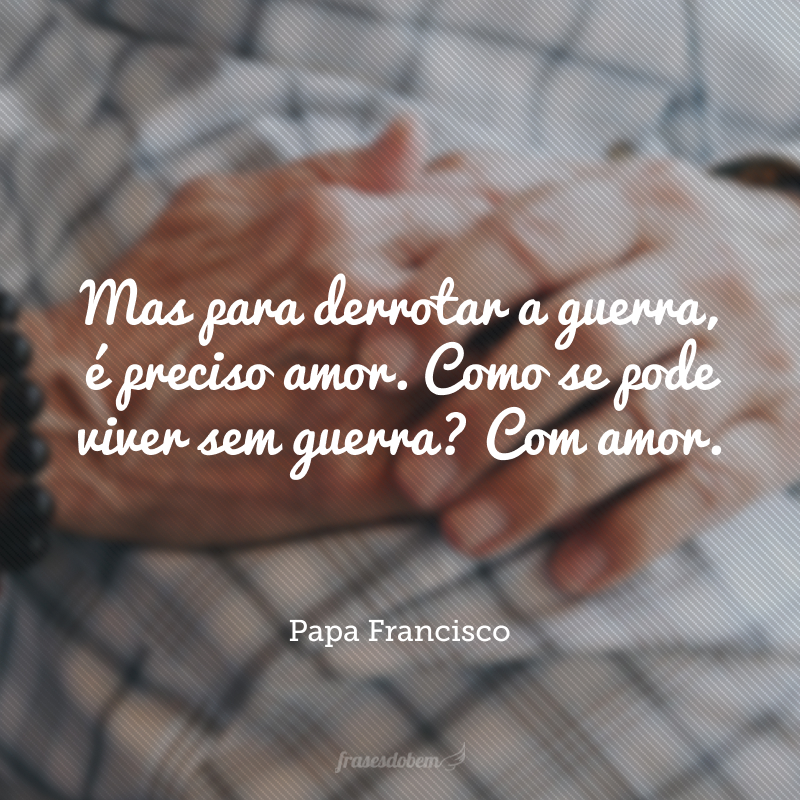 Mas para derrotar a guerra, é preciso amor. Como se pode viver sem guerra? Com amor. 