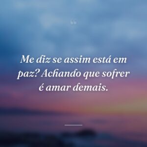 Me diz se assim está em paz? Achando que sofrer é amar demais.