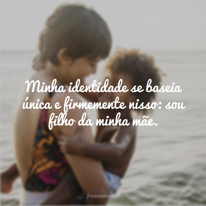 Minha identidade se baseia única e firmemente nisso: sou filho da minha mãe.