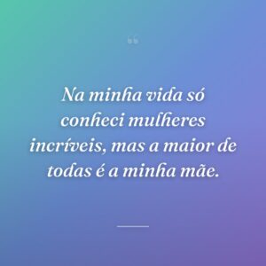 Na minha vida só conheci mulheres incríveis, mas a maior de todas é a minha mãe.