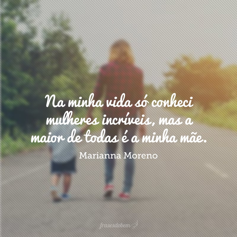 Na minha vida só conheci mulheres incríveis, mas a maior de todas é a minha mãe.