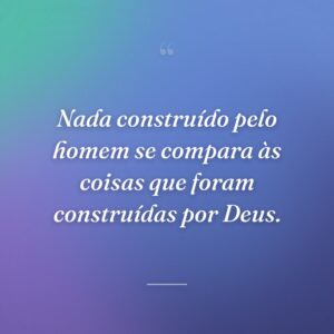 Nada construído pelo homem se compara às coisas que foram construídas por Deus.