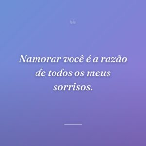 Namorar você é a razão de todos os meus sorrisos.
