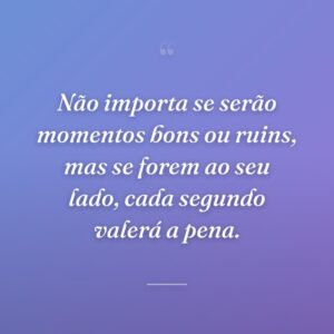 Não importa se serão momentos bons ou ruins, mas se forem ao seu lado, cada segundo valerá a pena.