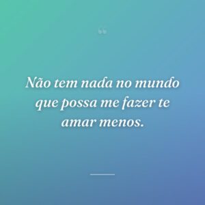 Não tem nada no mundo que possa me fazer te amar menos.