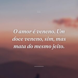 O amor é veneno. Um doce veneno, sim, mas mata do mesmo jeito.