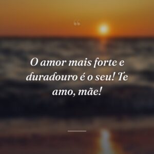 O amor mais forte e duradouro é o seu! Te amo, mãe!