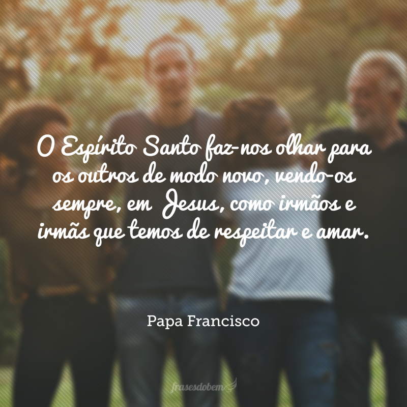 O Espírito Santo faz-nos olhar para os outros de modo novo, vendo-os sempre, em Jesus, como irmãos e irmãs que temos de respeitar e amar.