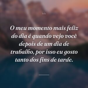 O meu momento mais feliz do dia é quando vejo você depois de um dia de trabalho, por isso eu gosto tanto dos fins de tarde.