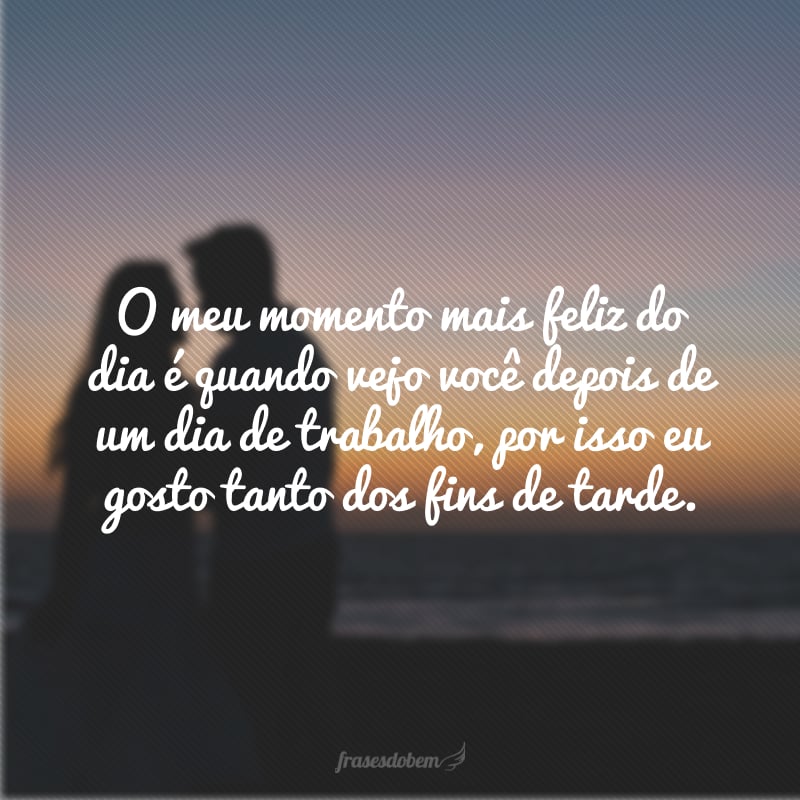 O meu momento mais feliz do dia é quando vejo você depois de um dia de trabalho, por isso eu gosto tanto dos fins de tarde. 