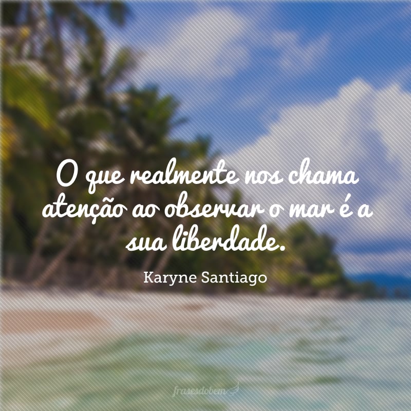 O que realmente nos chama atenção ao observar o mar é a sua liberdade. 