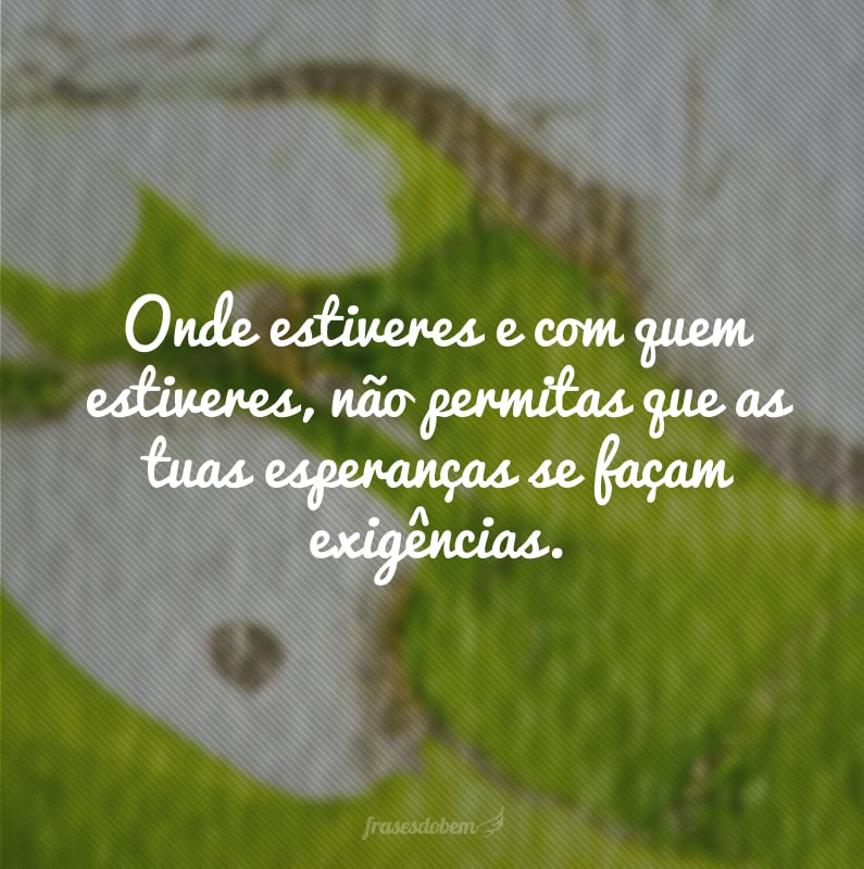 Onde estiveres e com quem estiveres, não permitas que as tuas esperanças se façam exigências.