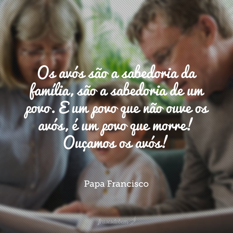 Os avós são a sabedoria da família, são a sabedoria de um povo. E um povo que não ouve os avós, é um povo que morre! Ouçamos os avós!