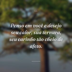 Penso em você e desejo seu calor, sua ternura, seu carinho tão cheio de afeto.
