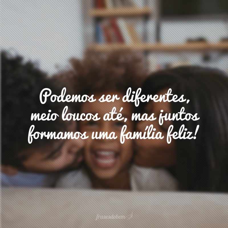 Podemos ser diferentes, meio loucos até, mas juntos formamos uma família feliz!