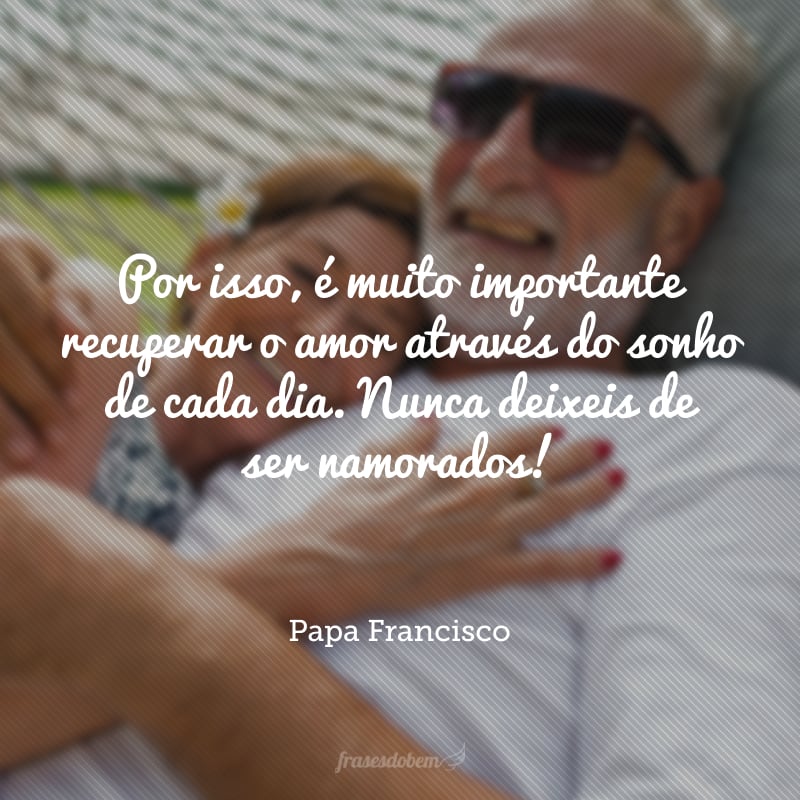 Por isso, é muito importante recuperar o amor através do sonho de cada dia. Nunca deixeis de ser namorados!