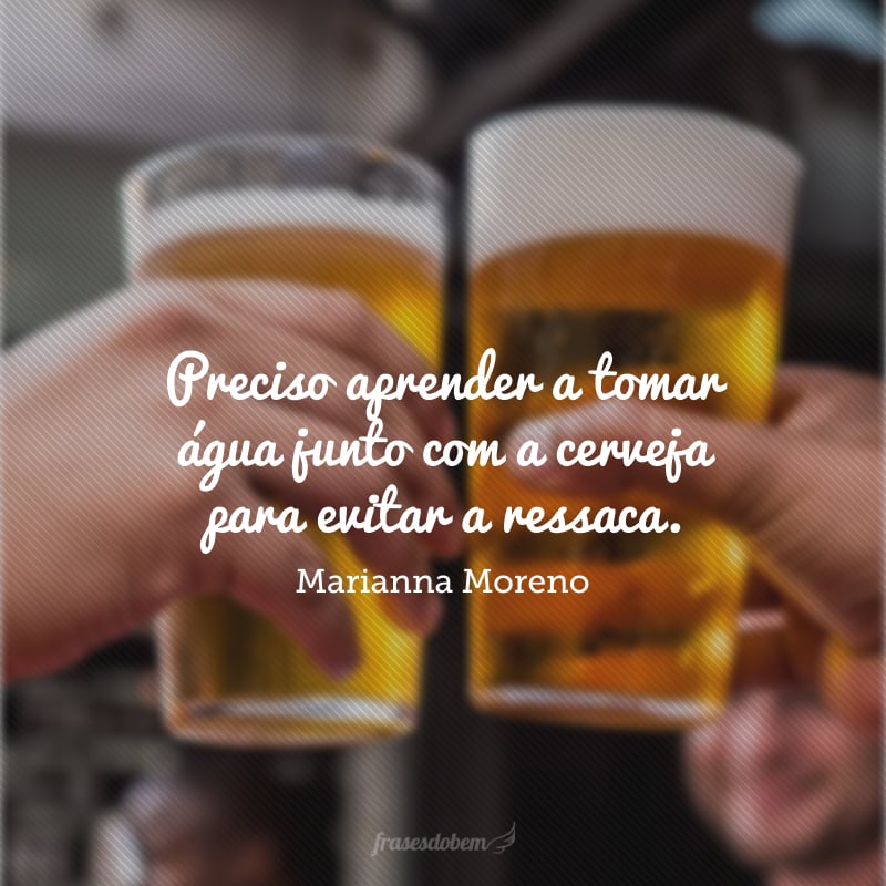 Preciso aprender a tomar água junto com a cerveja para evitar a ressaca.