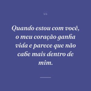 Quando estou com você, o meu coração ganha vida e parece que não cabe mais dentro de mim.