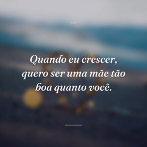 Quando eu crescer, quero ser uma mãe tão boa quanto você.