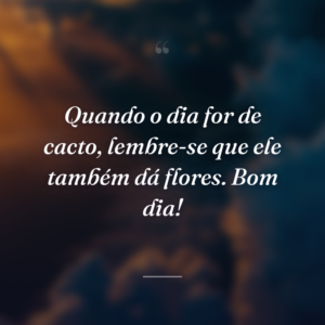 Quando o dia for de cacto, lembre-se que ele também dá flores. Bom dia!