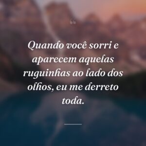 Quando você sorri e aparecem aquelas ruguinhas ao lado dos olhos, eu me derreto toda.