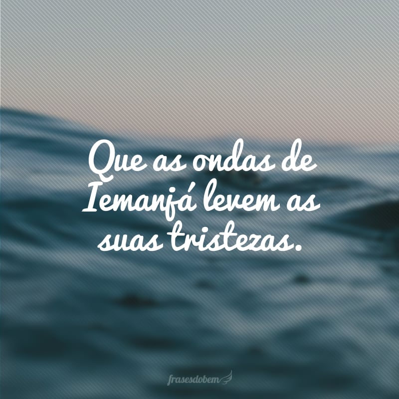 Que as ondas de Iemanjá levem as suas tristezas.