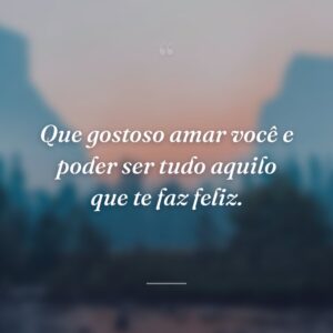 Que gostoso amar você e poder ser tudo aquilo que te faz feliz.
