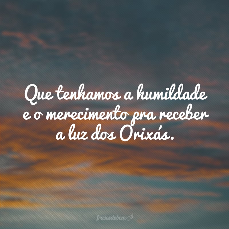 Que tenhamos a humildade e o merecimento pra receber a luz dos Orixás.