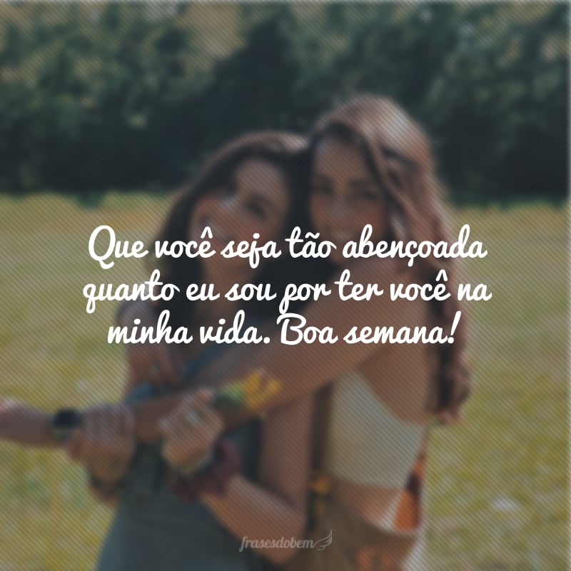 Que você seja tão abençoado quanto eu sou por ter você na minha vida. Boa semana!