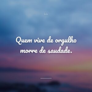 Quem vive de orgulho morre de saudade.