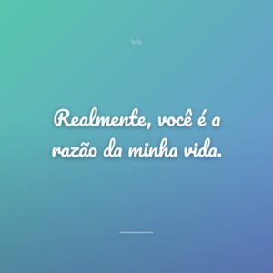 Realmente, você é a razão da minha vida.