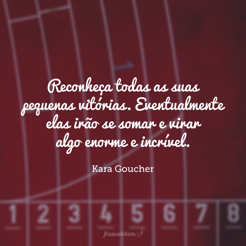 Reconheça todas as suas pequenas vitórias. Eventualmente elas irão se somar e virar algo enorme e incrível.