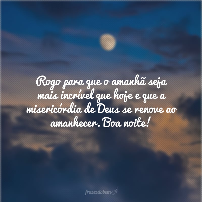 Rogo para que o amanhã seja mais incrível que hoje e que a misericórdia de Deus se renove ao amanhecer. Boa noite!