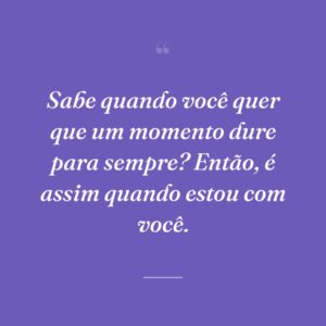 Sabe quando você quer que um momento dure para sempre? Então, é assim quando estou com você.