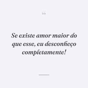 Se existe amor maior do que esse, eu desconheço completamente!
