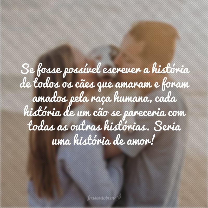 Se fosse possível escrever a história de todos os cães que amaram e foram amados pela raça humana, cada história de um cão se pareceria com todas as outras histórias. Seria uma história de amor!